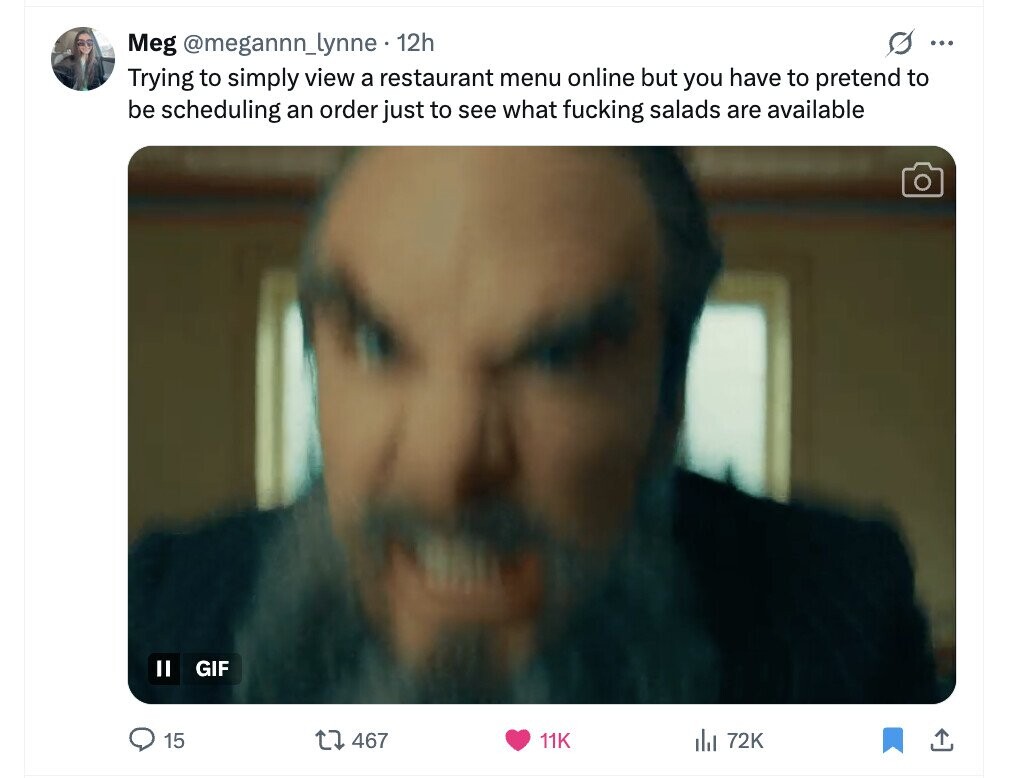 Meg @megannn_lynne 12h S ... Trying to simply view a restaurant menu online but you have to pretend to be scheduling an order just to see what fucking salads are available II GIF 15 467 11K del 72K 