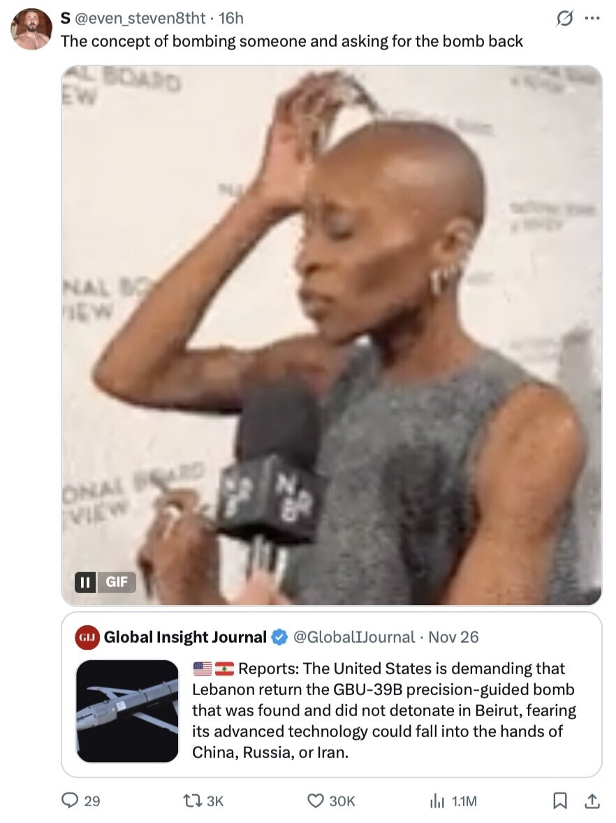 S @even_steven8tht - 16h s ... The concept of bombing someone and asking for the bomb back AL BOARD EW NA action THE ENERGY NAL BO NEW N ONAL BEARD B VIEW GIF II GLJ Global Insight Journal @GlobalIJournal Nov 26 Reports: The United States is demanding that Lebanon return the GBU-39B precision-guided bomb that was found and did not detonate in Beirut, fearing its advanced technology could fall into the hands of China, Russia, or Iran. 29 3K 30K 1.1M 