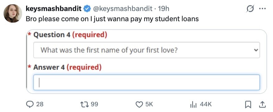 keysmashbandit @keysmashbandit - 19h ... Bro please come on I just wanna pay my student loans * Question 4 (required) What was the first name of your first love? * Answer 4 (required) 28 99 5K 44K 
