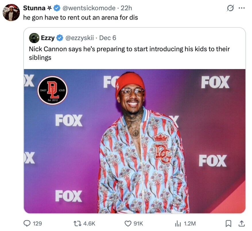 Stunna @wentsickomode.22h s ... he gon have to rent out an arena for dis Ezzy @ezzyskii Dec 6 Nick Cannon says he's preparing to start introducing his kids to their siblings X FO FOX DAILY DL LOUD Est 2012 FOX X الواج FOX FOX 129 4.6K 91K 1.2M 