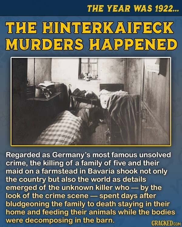 THE YEAR WAS 1922... THE HINTERKAIFECK MURDERS HAPPENED Regarded as Germany's most famous unsolved crime, the killing of a family of five and their maid on a farmstead in Bavaria shook not only the country but also the world as details emerged of the unknown killer who-by the look of the crime scene-spent days after bludgeoning the family to death staying in their home and feeding their animals while the bodies were decomposing in the barn. CRACKED.COM