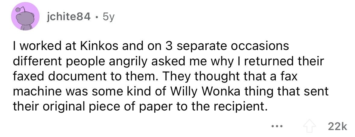 jchite84 . 5y I worked at Kinkos and on 3 separate occasions different people angrily asked me why I returned their faxed document to them. They thought that a fax machine was some kind of Willy Wonka thing that sent their original piece of paper to the recipient. ... 22k