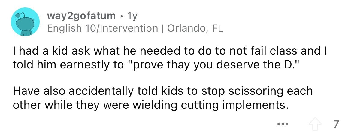 way2gofatum . 1y English 10/Intervention | Orlando, FL I had a kid ask what he needed to do to not fail class and I told him earnestly to prove thay you deserve the D. Have also accidentally told kids to stop scissoring each other while they were wielding cutting implements. ... 7 