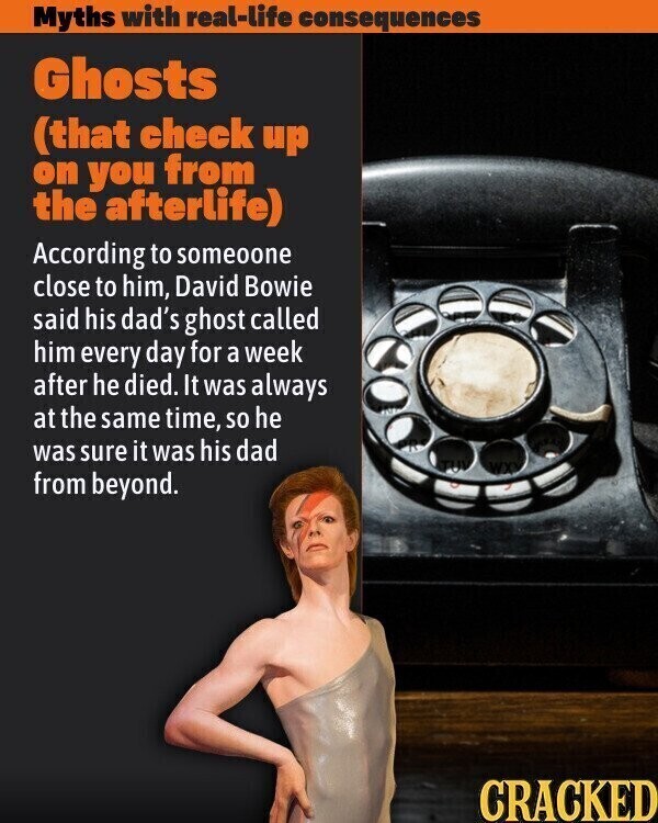 Myths with real-life consequences Ghosts (that check up on you from the afterlife) According to someoone close to him, David Bowie said his dad's ghost called him every day for a week after he died. It was always at the same time, so he was sure it was his dad WX from beyond. CRACKED