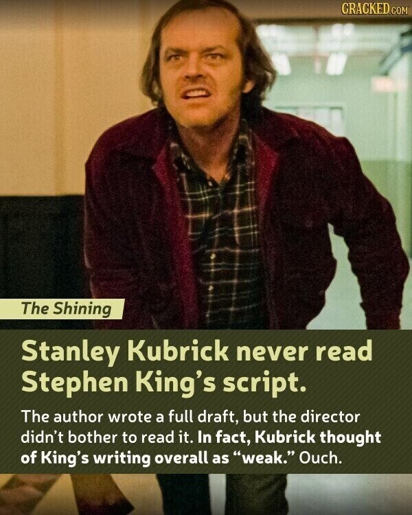 CRACKED.COM The Shining Stanley Kubrick never read Stephen King's script. The author wrote a full draft, but the director didn't bother to read it. In fact, Kubrick thought of King's writing overall as weak. Ouch.