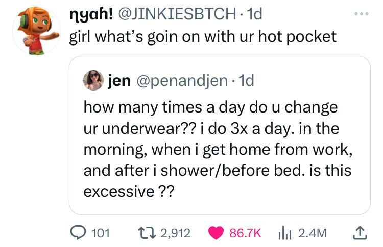 nyah! @JINKIESBTCH 1d girl what's goin on with ur hot pocket jen @penandjen 1d how many times a day do u change ur underwear?? i i do 3x a day. in the morning, when i get home from work, and after i shower/before bed. is this excessive ?? 101 2,912 86.7K 2.4M 