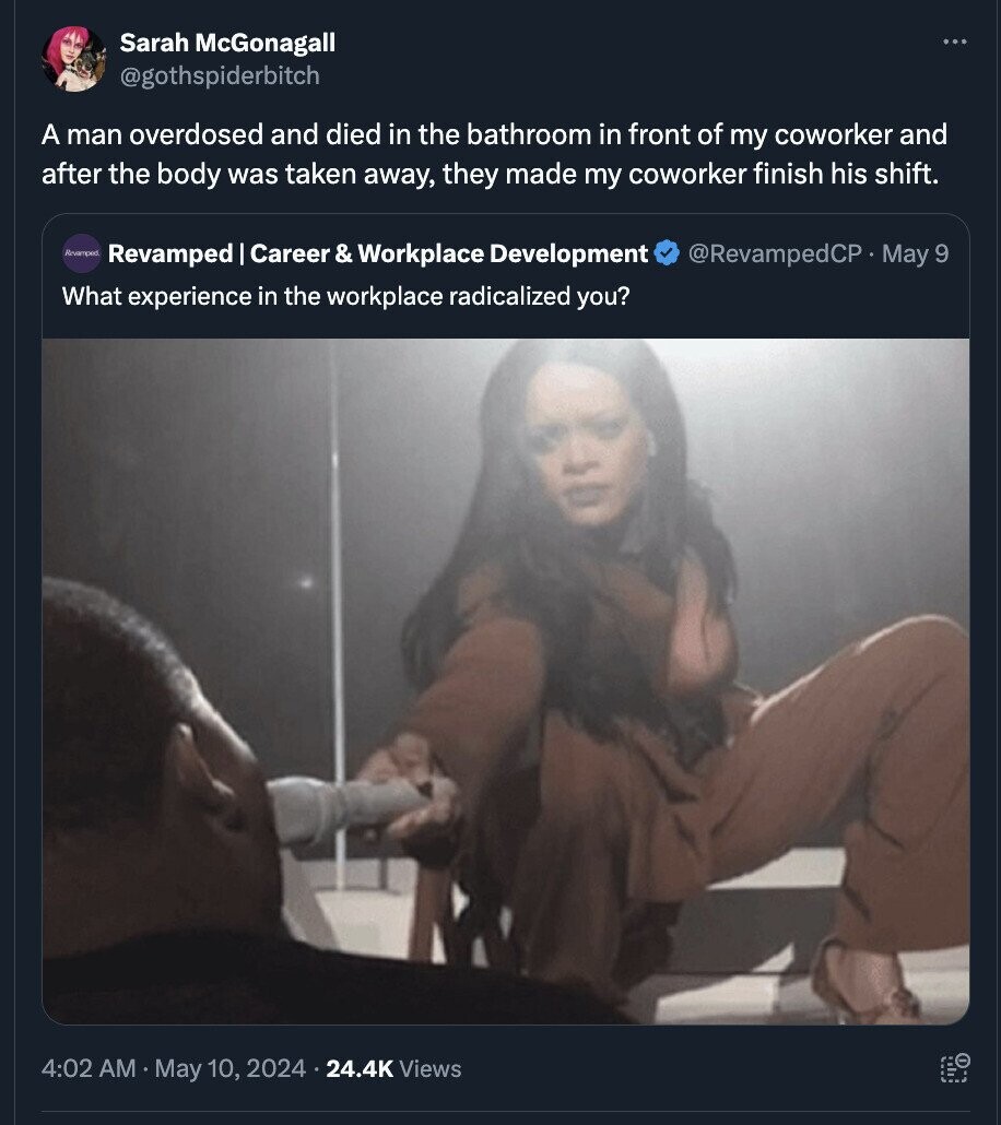 Sarah McGonagall ... @gothspiderbitch A man overdosed and died in the bathroom in front of my coworker and after the body was taken away, they made my coworker finish his shift. Revemped Revamped Career r& Workplace Development @RevampedCP May 9 What experience in the workplace radicalized you? 4:02 AM May 10, 2024 24.4K Views