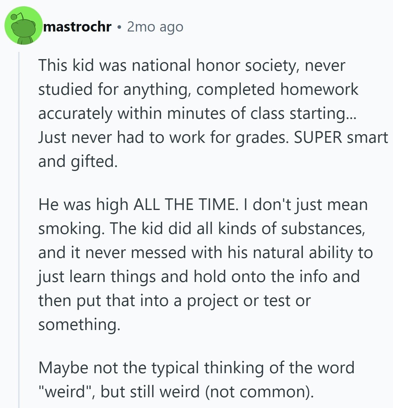 mastrochr 2mo ago This kid was national honor society, never studied for anything, completed homework accurately within minutes of class starting... Just never had to work for grades. SUPER smart and gifted. Не was high ALL THE TIME. I don't just mean smoking. The kid did all kinds of substances, and it never messed with his natural ability to just learn things and hold onto the info and then put that into a project or test or something. Maybe not the typical thinking of the word weird, but still weird (not common).