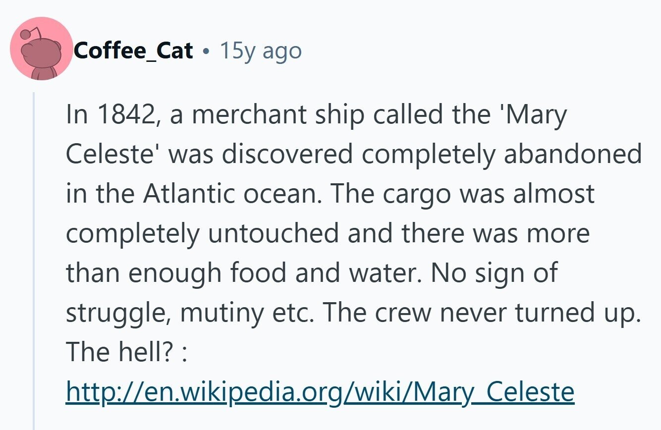 Coffee_Cat . 15y ago In 1842, a merchant ship called the 'Mary Celeste' was discovered completely abandoned in the Atlantic ocean. The cargo was almost completely untouched and there was more than enough food and water. No sign of struggle, mutiny etc. The crew never turned up. The hell? : http://en.wikipedia.org/wiki/Mary_Celeste 