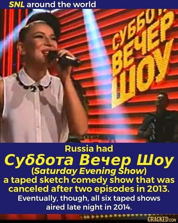 SNL around the world СУББО ВЕЧЕР ШОУ Russia had Суббота Вечер Шоу (Saturday Evening Show) a taped sketch comedy show that was canceled after two episodes in 2013. Eventually, though, all six taped shows aired late night in 2014. CRACKED.COM