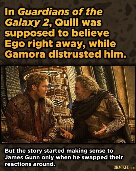 In Guardians of the Galaxy 2, Quill was supposed to believe Ego right away, while Gamora distrusted him. But the story started making sense to James Gunn only when he swapped their reactions around. CRACKED.COM