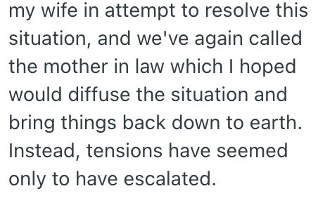 my wife in attempt to resolve this situation, and we've again called the mother in law which | hoped would diffuse the situation and bring things back down to earth. Instead, tensions have seemed only to have escalated.