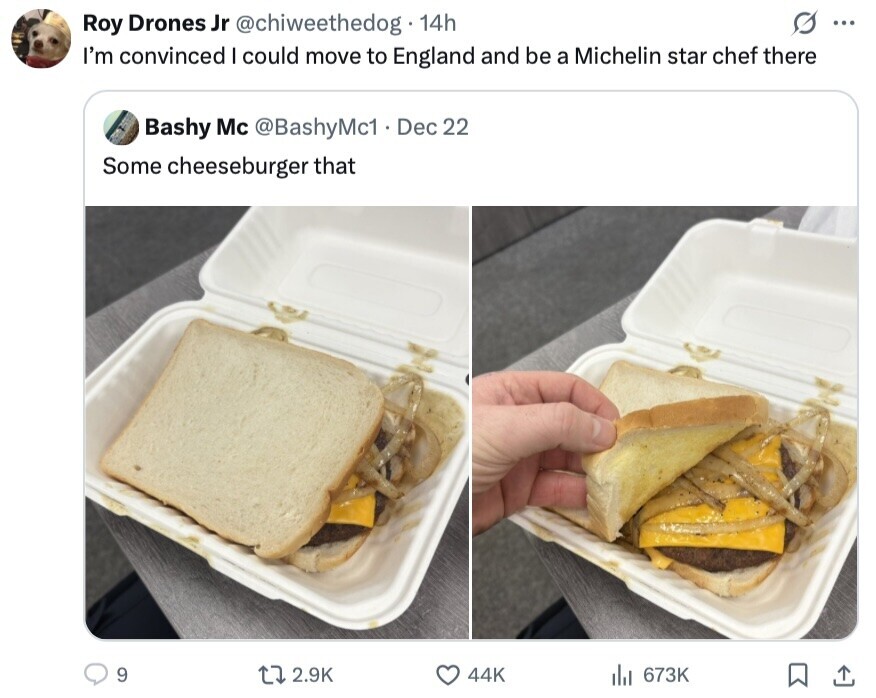 G ... Roy Drones Jr @chiweethedog 14h I'm convinced I could move to England and be a Michelin star chef there Bashy Mc @BashyMc1 Dec 22 Some cheeseburger that 9 2.9K 44K 673K 