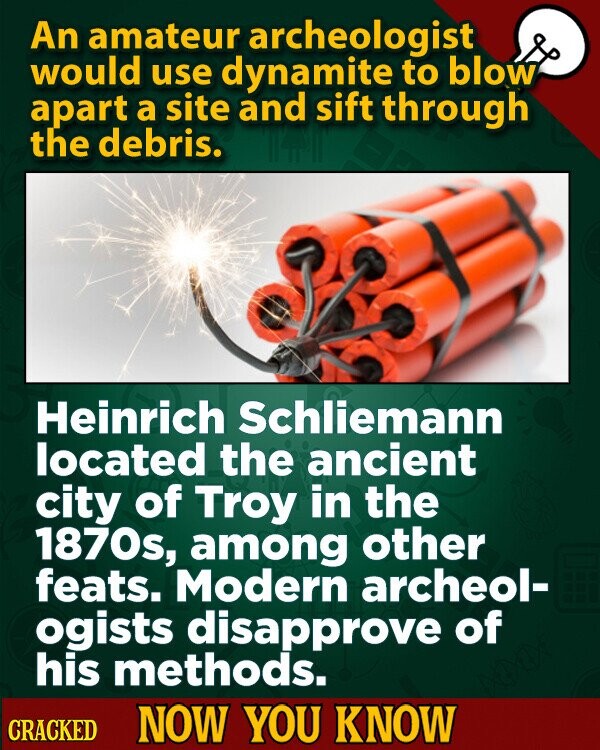 An amateur archeologist would use dynamite to blow apart a site and sift through the debris. Heinrich Schliemann located the ancient city of Troy in the 1870s, among other feats. Modern archeol- ogists disapprove of his methods. CRACKED NOW YOU KNOW