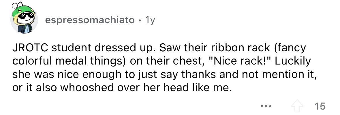 espressomachiato . 1 1y JROTC student dressed up. Saw their ribbon rack (fancy colorful medal things) on their chest, Nice rack! Luckily she was nice enough to just say thanks and not mention it, or it also whooshed over her head like me. ... 15 