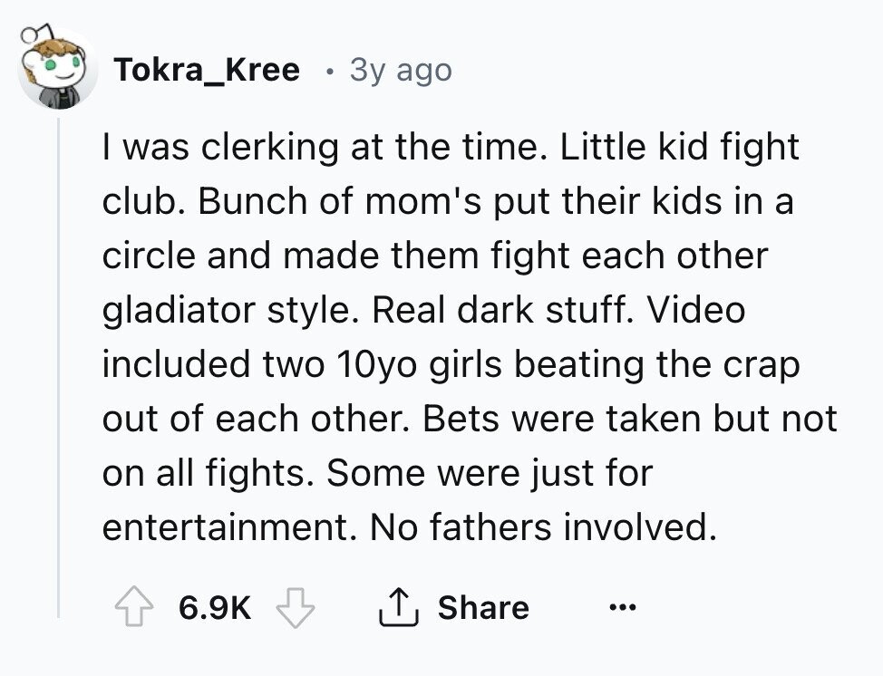 Tokra_Kree Зу ago I was clerking at the time. Little kid fight club. Bunch of mom's put their kids in a circle and made them fight each other gladiator style. Real dark stuff. Video included two 10yo girls beating the crap out of each other. Bets were taken but not on all fights. Some were just for entertainment. No fathers involved. 6.9K Share ...