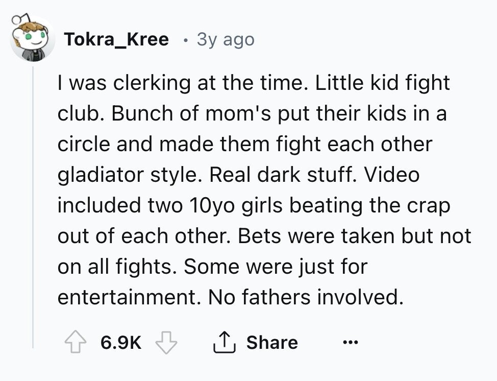 Tokra_Kree Зу ago I was clerking at the time. Little kid fight club. Bunch of mom's put their kids in a circle and made them fight each other gladiator style. Real dark stuff. Video included two 10yo girls beating the crap out of each other. Bets were taken but not on all fights. Some were just for entertainment. No fathers involved. 6.9K Share ... 