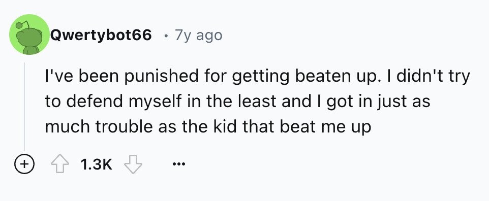 Qwertybot66 e 7y ago I've been punished for getting beaten up. I didn't try to defend myself in the least and I got in just as much trouble as the kid that beat me up + 1.3K ...