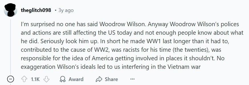 theglitch098 Зу ago I'm surprised no one has said Woodrow Wilson. Anyway Woodrow Wilson's polices and actions are still affecting the US today and not enough people know about what he did. Seriously look him up. In short he made WW1 last longer than it had to, contributed to the cause of WW2, was racists for his time (the twenties), was responsible for the idea of America getting involved in places it shouldn't. No exaggeration Wilson's ideals led to us interfering in the Vietnam war - 1.1K Award Share ...