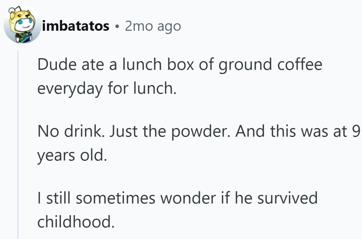imbatatos 0 2mo ago Dude ate a lunch box of ground coffee everyday for lunch. No drink. Just the powder. And this was at 9 years old. I still sometimes wonder if he survived childhood.