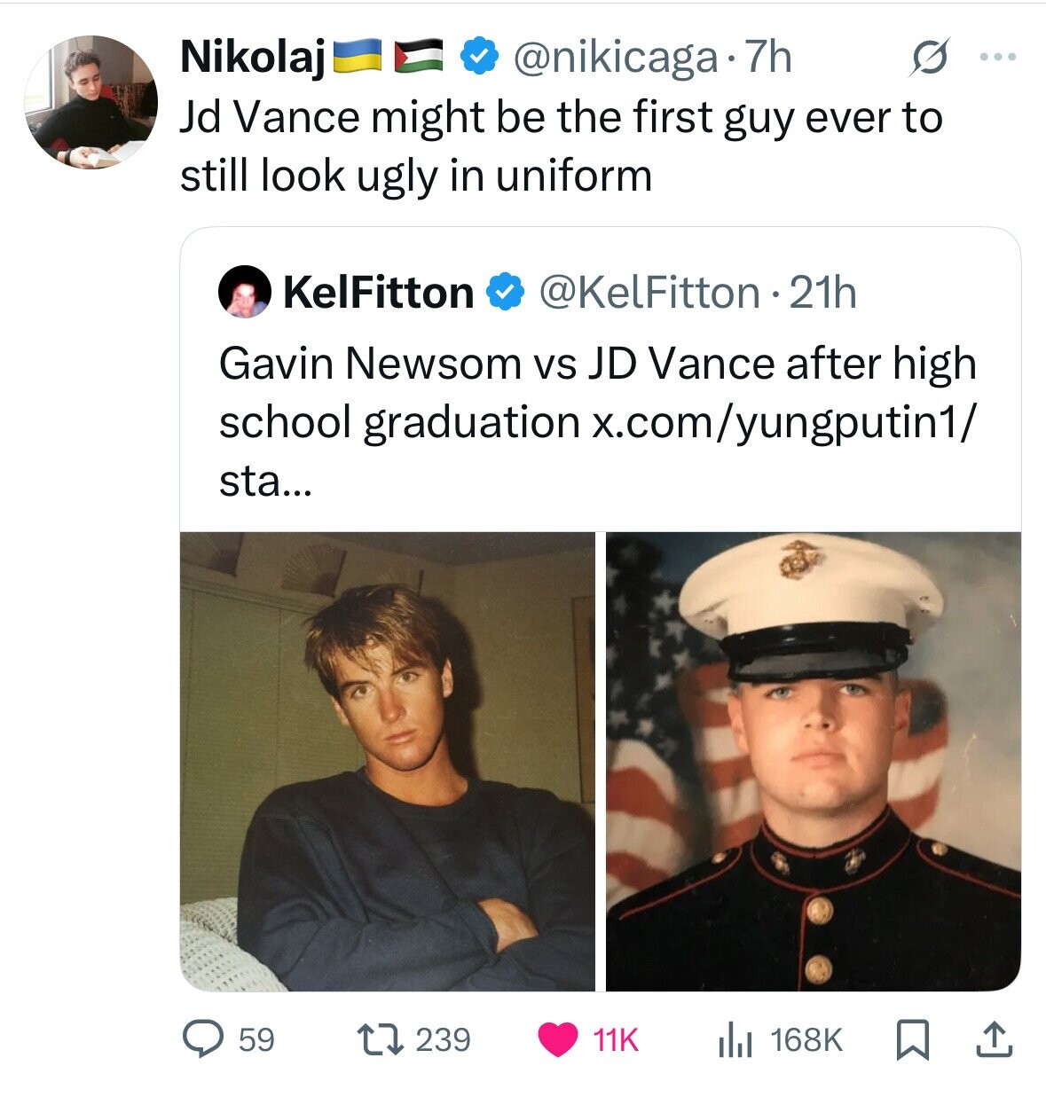 Nikolaj @nikicaga 7h S ... Jd Vance might be the first guy ever to still look ugly in uniform KelFitton @KelFitton 21h Gavin Newsom vs JD Vance after high school graduation x.com/yungputin1/ sta... 59 239 11K 168K 