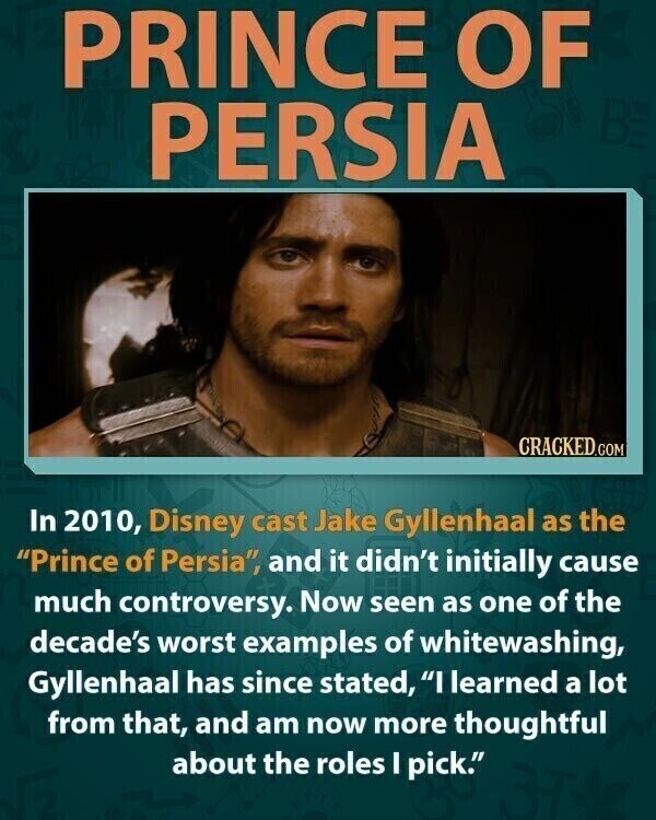 PRINCE OF PERSIA CRACKED.COM In 2010, Disney cast Jake Gyllenhaal as the Prince of Persia, and it didn't initially cause much controversy. Now seen as one of the decade's worst examples of whitewashing, Gyllenhaal has since stated, I learned a lot from that, and am now more thoughtful about the roles I pick.