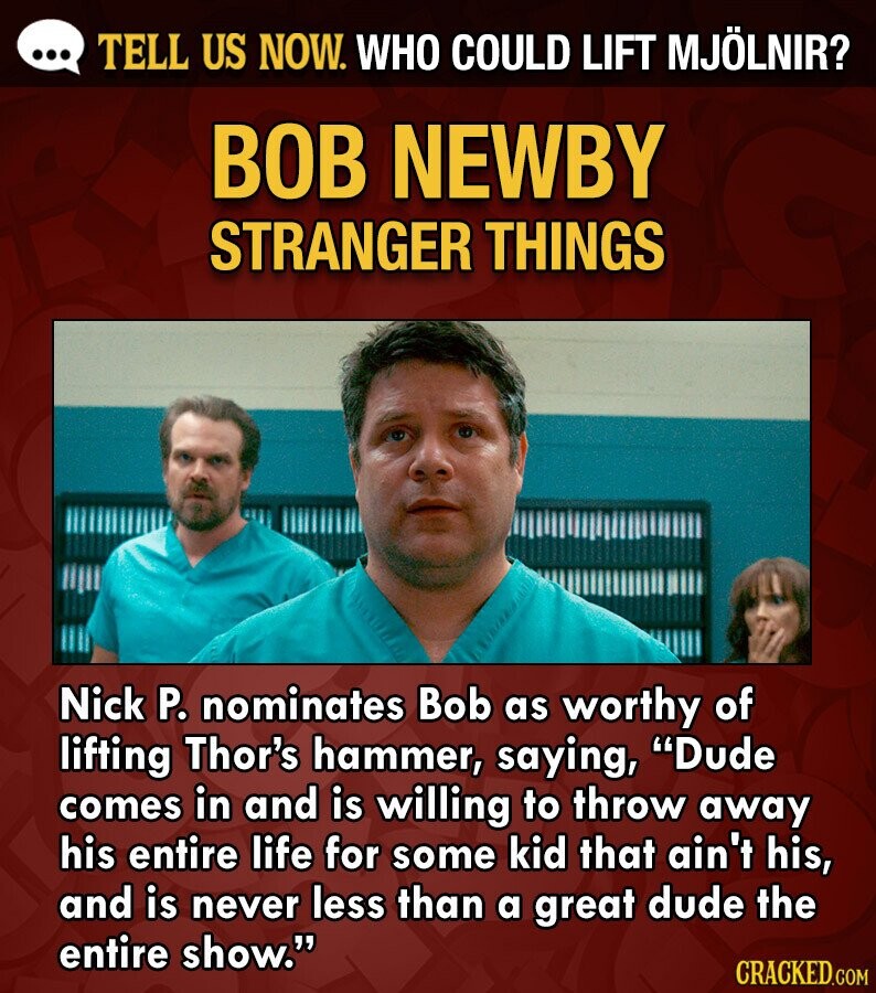 ... TELL US NOW. WHO COULD LIFT MJÖLNIR? BOB NEWBY STRANGER THINGS Nick P. nominates Bob as worthy of lifting Thor's hammer, saying, Dude comes in and is willing to throw away his entire life for some kid that ain't his, and is never less than a great dude the entire show. CRACKED.COM