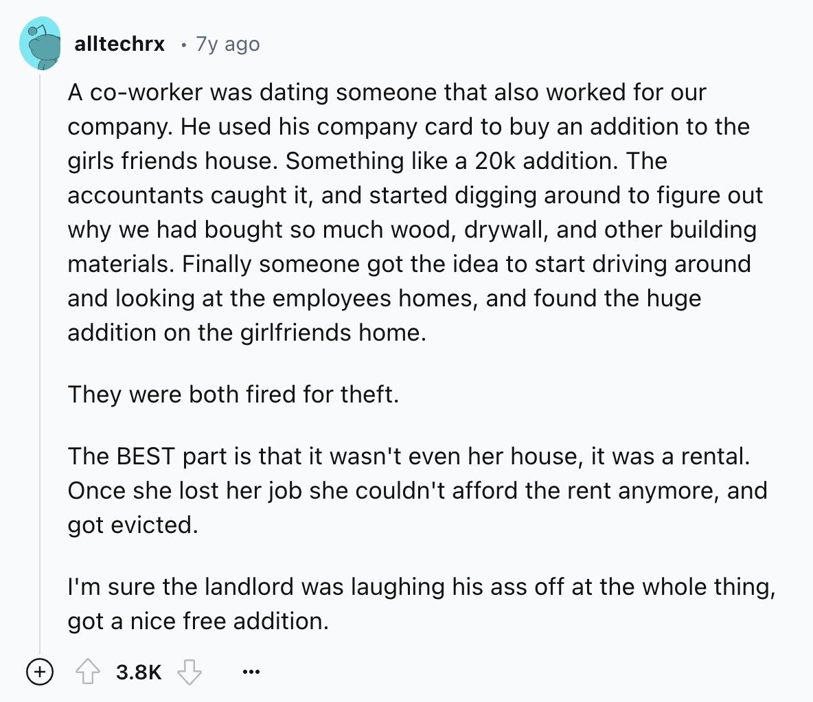 alltechrx 7y ago A co-worker was dating someone that also worked for our company. Не used his company card to buy an addition to the girls friends house. Something like a 20k addition. The accountants caught it, and started digging around to figure out why we had bought so much wood, drywall, and other building materials. Finally someone got the idea to start driving around and looking at the employees homes, and found the huge addition on the girlfriends home. They were both fired for theft. The BEST part is that it wasn't even her house, it was a rental.