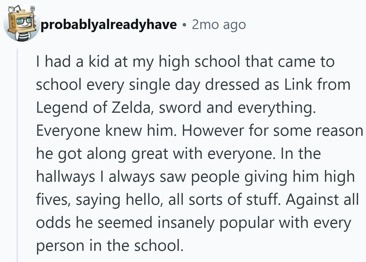 probablyalreadyhave © 2mo ago I had a kid at my high school that came to school every single day dressed as Link from Legend of Zelda, sword and everything. Everyone knew him. However for some reason he got along great with everyone. In the hallways I always saw people giving him high fives, saying hello, all sorts of stuff. Against all odds he seemed insanely popular with every person in the school.