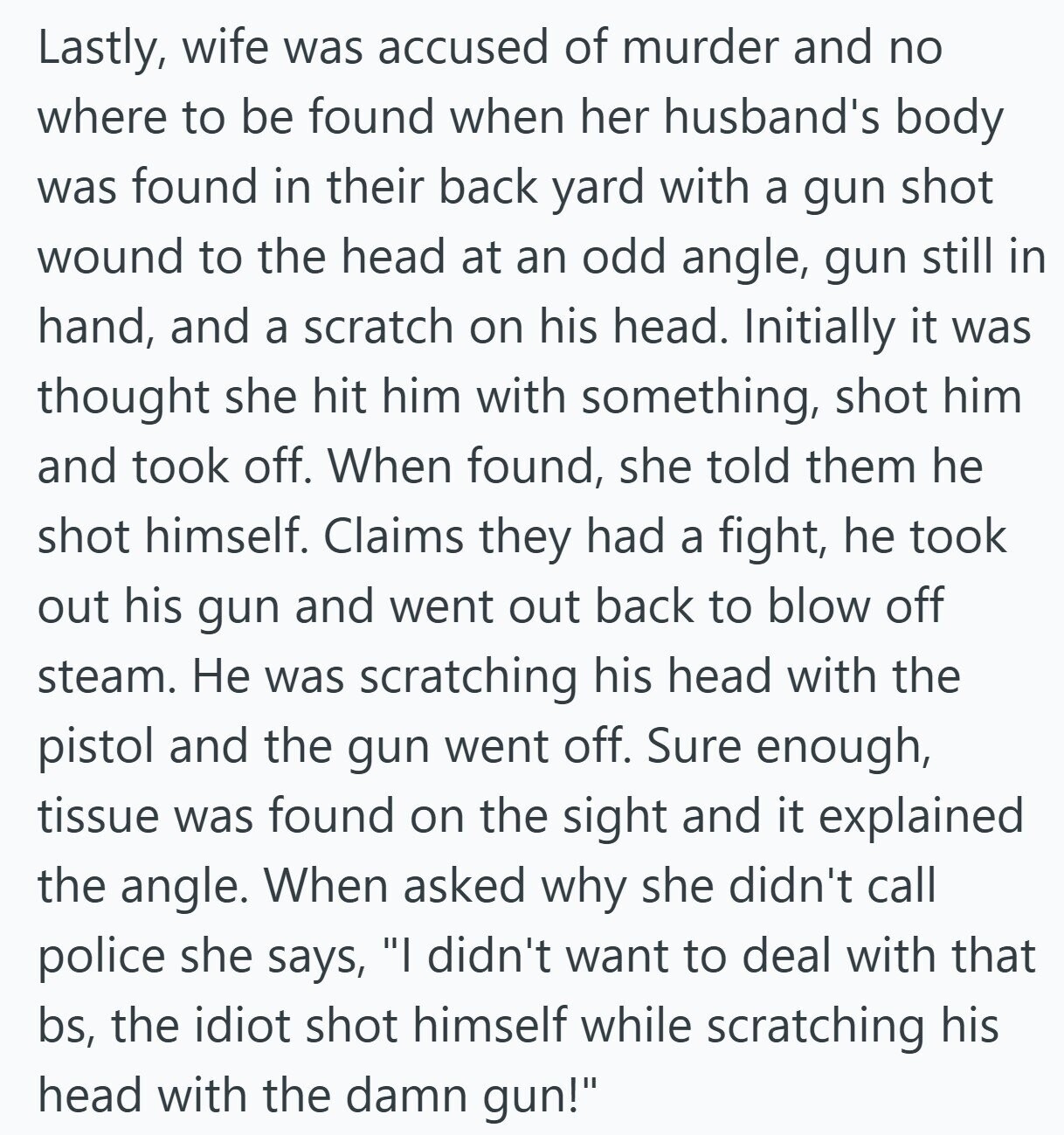 Lastly, wife was accused of murder and no where to be found when her husband's body was found in their back yard with a gun shot wound to the head at an odd angle, gun still in hand, and a scratch on his head. Initially it was thought she hit him with something, shot him and took off. When found, she told them he shot himself. Claims they had a fight, he took out his gun and went out back to blow off steam. Не was scratching his head with the pistol and the gun went off. Sure enough, tissue