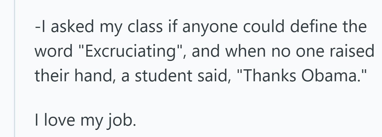 -1 asked my class if anyone could define the word Excruciating, and when no one raised their hand, a student said, Thanks Obama. I love my job.