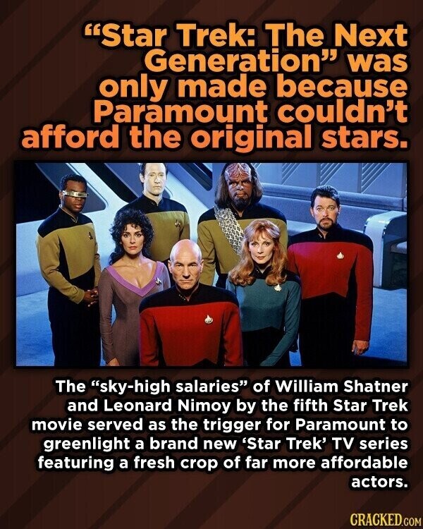 Star Trek: The Next Generation was only made because Paramount couldn't afford the original stars. The sky-high salaries of William Shatner and Leonard Nimoy by the fifth Star Trek movie served as the trigger for Paramount to greenlight a brand new 'Star Trek' TV series featuring a fresh crop of far more affordable actors. CRACKED.COM