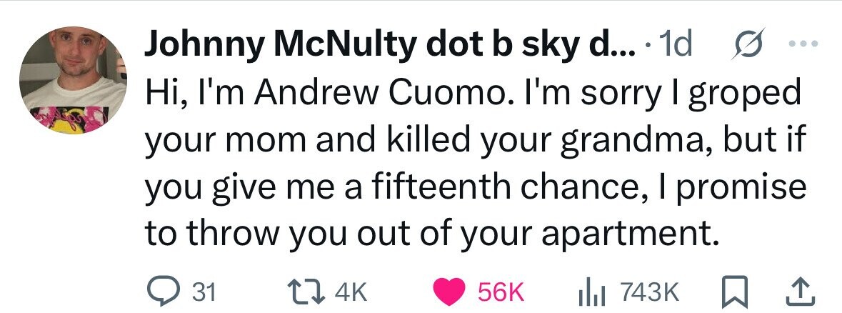 Johnny McNulty dot b sky d... . 1d s ... Hi, I'm Andrew Cuomo. I'm sorry I groped your mom and killed your grandma, but if you give me a fifteenth chance, I promise to throw you out of your apartment. 31 4K 56K del 743K 