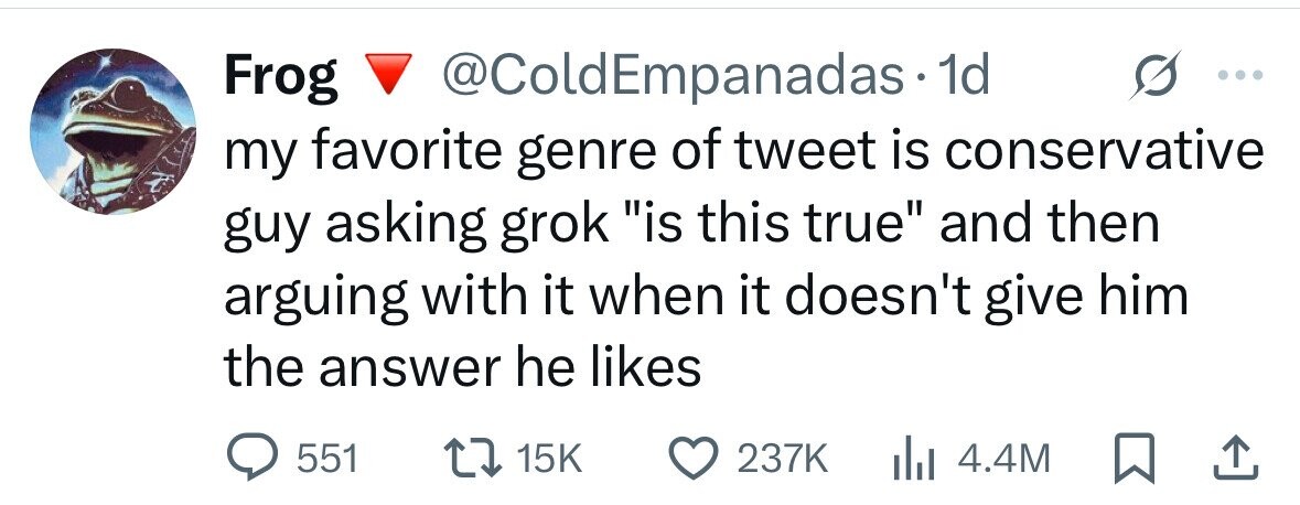Frog @ColdEmpanadas1 1d my favorite genre of tweet is conservative guy asking grok is this true and then arguing with it when it doesn't give him the answer he likes 551 15K 237K 4.4M 