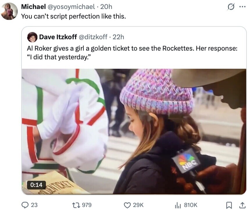 Michael @yosoymichael 20h S ... You can't script perfection like this. Dave Itzkoff @ditzkoff f . 22h Al Roker gives a girl a golden ticket to see the Rockettes. Her response: I did that yesterday. NBC 0:14 UNDUENTICKET 23 979 29K 810K 