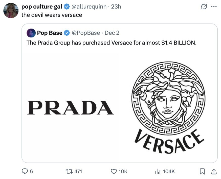 O pop culture gal @allurequinn . 23h ... the devil wears versace Pop Base @PopBase. Dec 2 The Prada Group has purchased Versace for almost $1.4 BILLION. PRADA VERSACE 6 471 10K 104K 