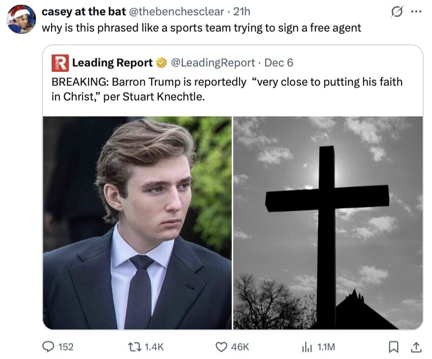 casey at the bat @thebenchesclear 21h G ... why is this phrased like a sports team trying to sign a free agent R Leading Report @LeadingReport. Dec 6 BREAKING: Barron Trump is reportedly very close to putting his faith in Christ, per Stuart Knechtle. 152 1.4K 46K del 1.1M 