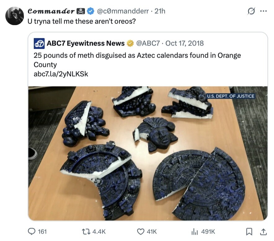 Commander @c0mmandderr. 21h S ... U tryna tell me these aren't oreos? abc @ABC7 Oct 17, 2018 ABC7 Eyewitness News 25 pounds of meth disguised as Aztec calendars found in Orange County abc7.la/2yNLKSk U.S. DEPT. OF JUSTICE 161 4.4K 41K 491K 