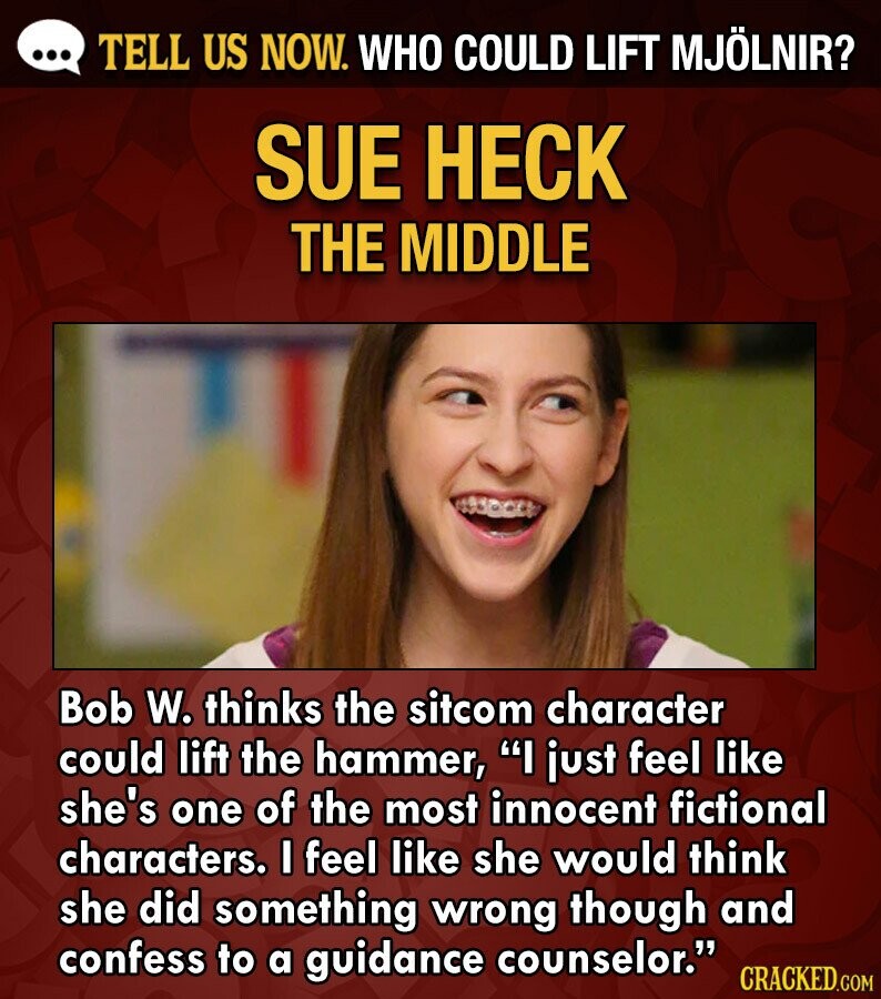 ... TELL US NOW. WHO COULD LIFT MJÖLNIR? SUE HECK THE MIDDLE Bob W. thinks the sitcom character could lift the hammer, I just feel like she's one of the most innocent fictional characters. I feel like she would think she did something wrong though and confess to a guidance counselor. CRACKED.COM