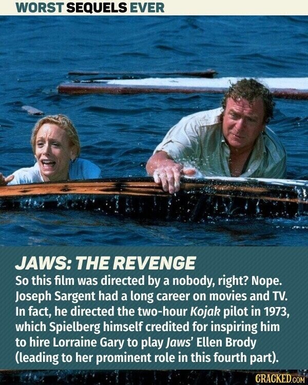 WORST SEQUELS EVER JAWS: THE REVENGE So this film was directed by a nobody, right? Nope. Joseph Sargent had a long career on movies and TV. In fact, he directed the two-hour Kojak pilot in 1973, which Spielberg himself credited for inspiring him to hire Lorraine Gary to play Jaws' Ellen Brody (leading to her prominent role in this fourth part). CRACKED.COM