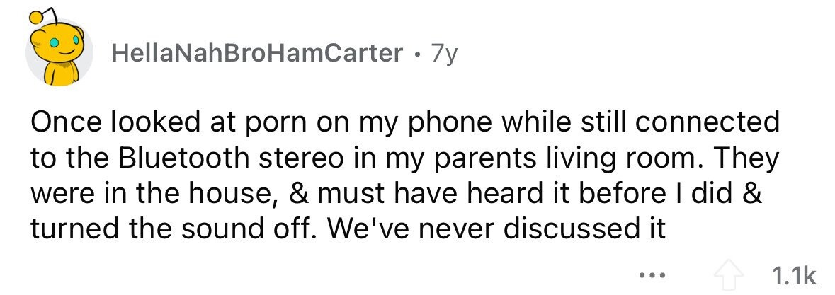 HellaNahBroHamCarter 7y Once looked at porn on my phone while still connected to the Bluetooth stereo in my parents living room. They were in the house, & must have heard it before I did & turned the sound off. We've never discussed it ... 1.1k 