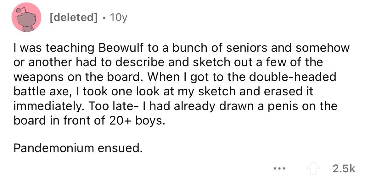 [deleted] 10y I was teaching Beowulf to a bunch of seniors and somehow or another had to describe and sketch out a few of the weapons on the board. When I got to the double-headed battle ахе, I took one look at my sketch and erased it immediately. Too late- I had already drawn a penis on the board in front of 20+ boys. Pandemonium ensued. ... 2.5k 