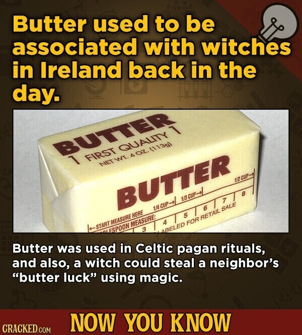 Butter used to be associated with witches in Ireland back in the day. BUTTER 1 FIRST QUALITY 1 NET WT. 4OZ. (113g) BUTTER Butter was used in Celtic pagan rituals, 1/2 CUP START MEASURE HERE 1/4 CUP-> 1/3 CUP->/ and also, a witch could steal a neighbor's لم ESPOON MEASURE: 1 8 6 5 4 3 butter luck using magic. ABELED FOR RETAIL SALE CRACKED.COM NOW YOU KNOW