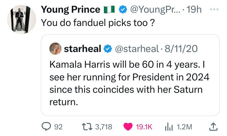 Young Prince @YoungPr... 19h ... You do fanduel picks too ? starheal @starheal-8/11/20 Kamala Harris will be 60 in 4 years. I see her running for President in 2024 since this coincides with her Saturn return. 92 3,718 19.1K 1.2M