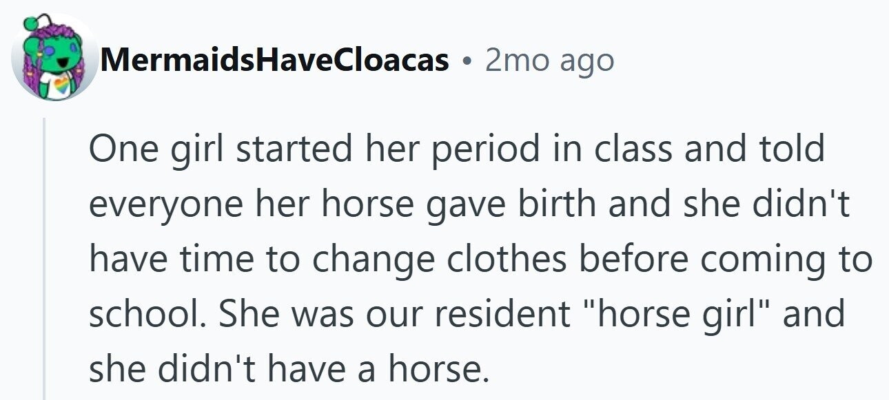 MermaidsHaveCloacas 2mo ago One girl started her period in class and told everyone her horse gave birth and she didn't have time to change clothes before coming to school. She was our resident horse girl and she didn't have a horse.