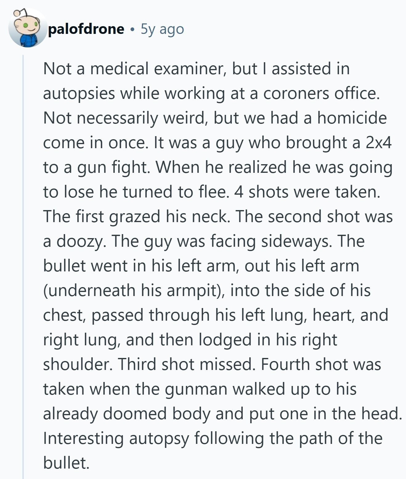 palofdrone 5y ago Not a medical examiner, but I assisted in autopsies while working at a coroners office. Not necessarily weird, but we had a homicide come in once. It was a guy who brought a 2x4 to a gun fight. When he realized he was going to lose he turned to flee. 4 shots were taken. The first grazed his neck. The second shot was a doozy. The guy was facing sideways. The bullet went in his left arm, out his left arm (underneath his armpit), into the side of his chest, passed through his left lung, heart, and