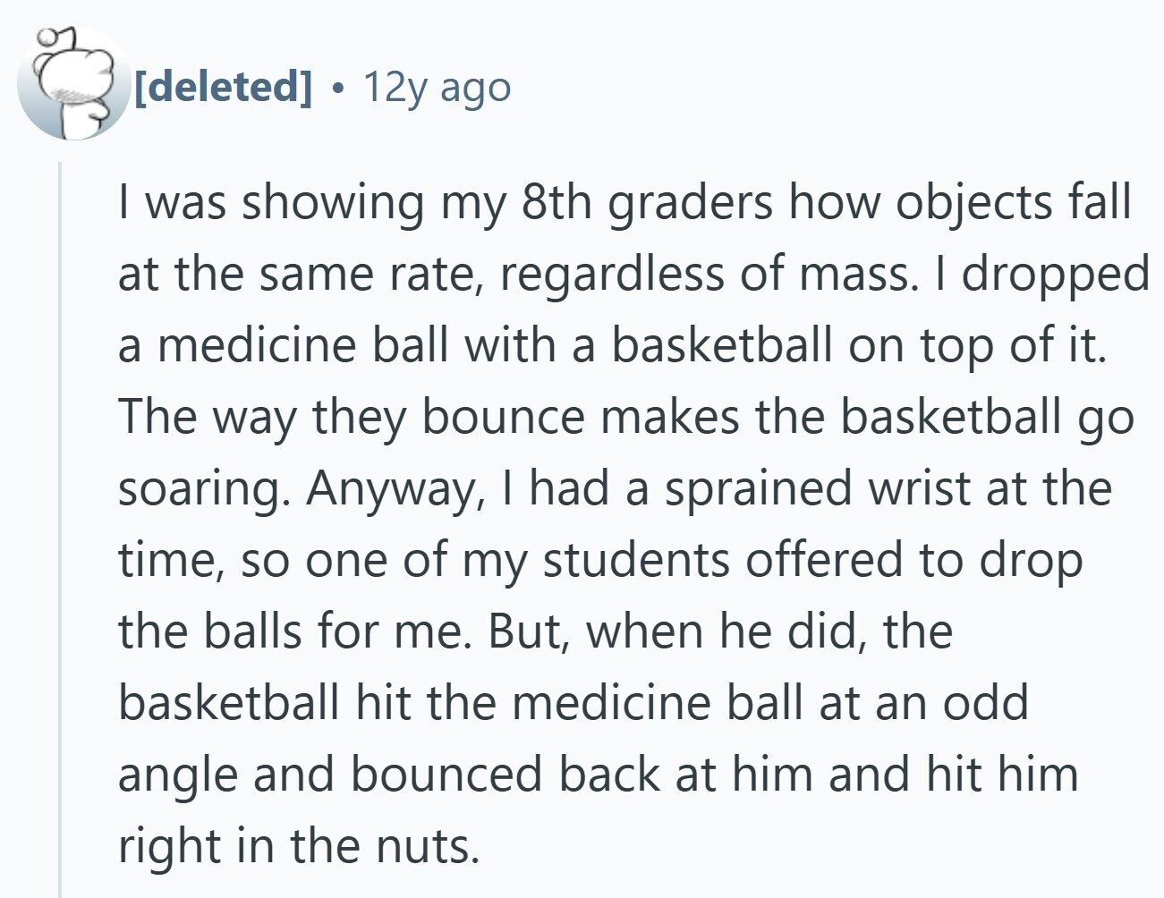 12y ago I was showing my 8th graders how objects fall at the same rate, regardless of mass. I dropped a medicine ball with a basketball on top of it. The way they bounce makes the basketball go soaring. Anyway, | had a sprained wrist at the time, so one of my students offered to drop the balls for me. But, when he did, the basketball hit the medicine ball at an odd angle and bounced back at him and hit him right in the nuts.