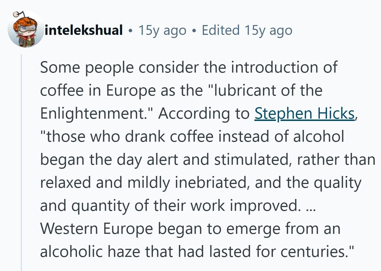 intelekshual . 15y ago a Edited 15y ago Some people consider the introduction of coffee in Europe as the lubricant of the Enlightenment. According to Stephen Hicks, those who drank coffee instead of alcohol began the day alert and stimulated, rather than relaxed and mildly inebriated, and the quality and quantity of their work improved. ... Western Europe began to emerge from an alcoholic haze that had lasted for centuries. 