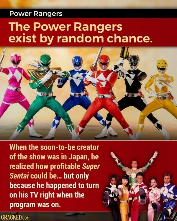 Power Rangers The Power Rangers exist by random chance. When the soon-to-be creator of the show was in Japan, he realized how profitable Super Sentai could be... but only because he happened to turn on his TV right when the program was on. CRACKED.COM