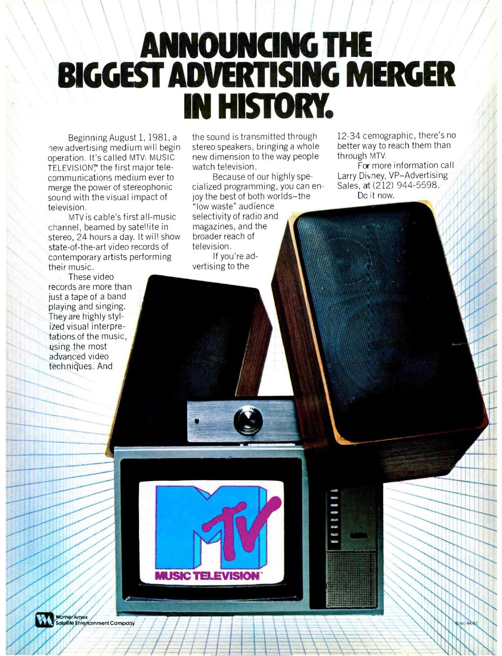ANNOUNCING THE BIGGEST ADVERTISING MERGER IN HISTORY. 12-34 cemographic, there's no the sound is transmitted through Beginning August 1, 1981, a better way to reach them than stereo speakers, bringing a whole new advertising medium will begin through MTV. new dimension to the way people operation. It's called MTV: MUSIC For more information call watch television. TELEVISION™ the first major tele- Larry Divney, VP-Advertising communications medium ever to Because of our highly spe- Sales, at (212) 944-5598. cialized programming, you can en- merge the power of stereophonic Do it now. sound with the visual impact of joy the best of